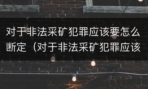 对于非法采矿犯罪应该要怎么断定（对于非法采矿犯罪应该要怎么断定标准）