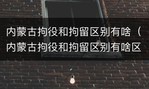 内蒙古拘役和拘留区别有啥（内蒙古拘役和拘留区别有啥区别呢）