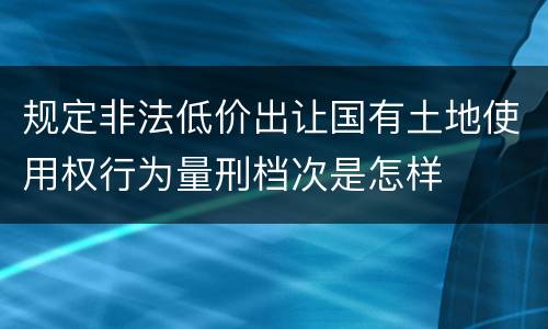 规定非法低价出让国有土地使用权行为量刑档次是怎样