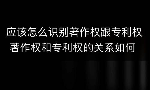 应该怎么识别著作权跟专利权 著作权和专利权的关系如何
