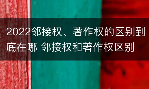 2022邻接权、著作权的区别到底在哪 邻接权和著作权区别