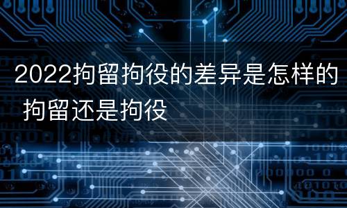2022拘留拘役的差异是怎样的 拘留还是拘役