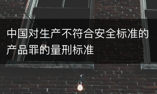 中国对生产不符合安全标准的产品罪的量刑标准