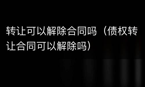 转让可以解除合同吗（债权转让合同可以解除吗）