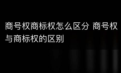 商号权商标权怎么区分 商号权与商标权的区别