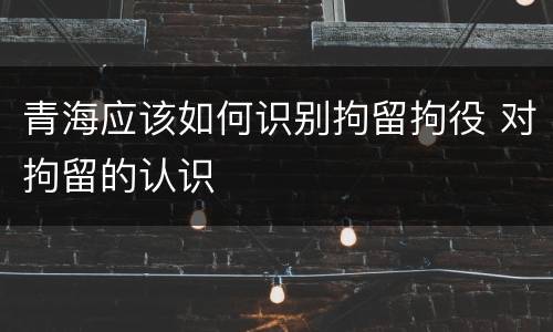 青海应该如何识别拘留拘役 对拘留的认识