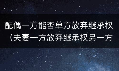 配偶一方能否单方放弃继承权（夫妻一方放弃继承权另一方能主张吗）