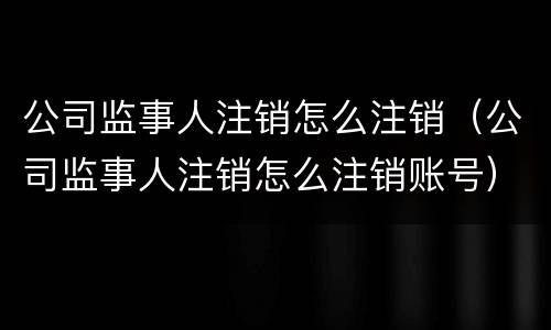 公司监事人注销怎么注销（公司监事人注销怎么注销账号）