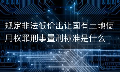 规定非法低价出让国有土地使用权罪刑事量刑标准是什么