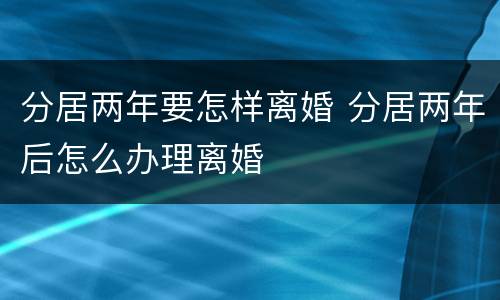 分居两年要怎样离婚 分居两年后怎么办理离婚