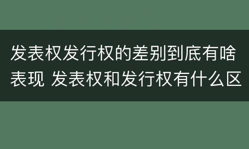 发表权发行权的差别到底有啥表现 发表权和发行权有什么区别