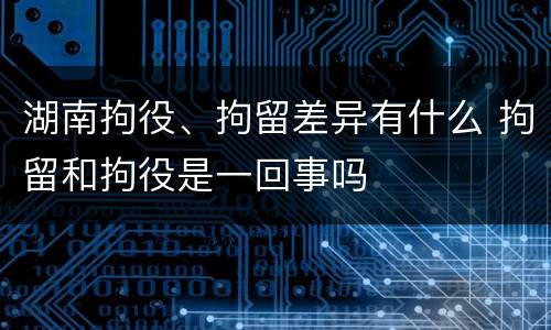 湖南拘役、拘留差异有什么 拘留和拘役是一回事吗