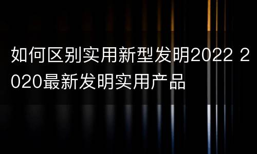 如何区别实用新型发明2022 2020最新发明实用产品