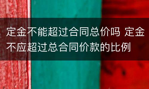 定金不能超过合同总价吗 定金不应超过总合同价款的比例