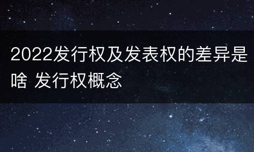 2022发行权及发表权的差异是啥 发行权概念