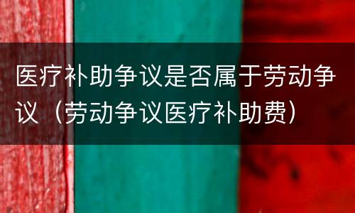 医疗补助争议是否属于劳动争议（劳动争议医疗补助费）
