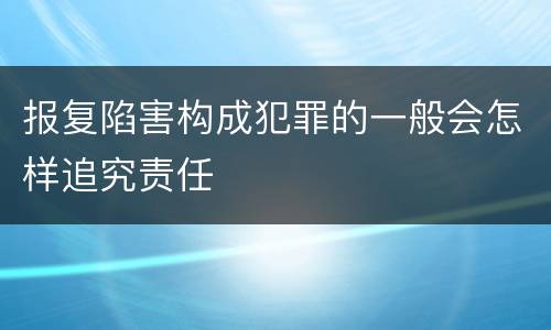 报复陷害构成犯罪的一般会怎样追究责任