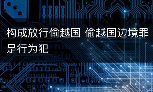 构成放行偷越国 偷越国边境罪是行为犯