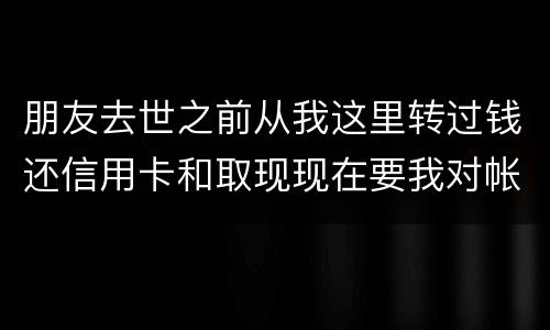 朋友去世之前从我这里转过钱还信用卡和取现现在要我对帐说明钱的去向怎么办