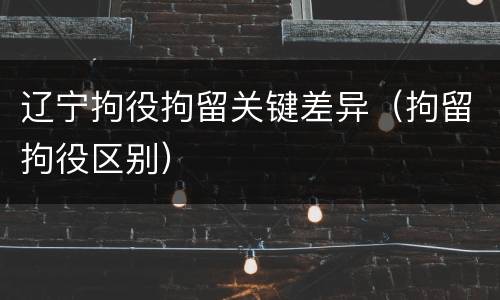 辽宁拘役拘留关键差异（拘留拘役区别）