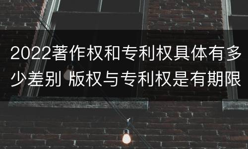 2022著作权和专利权具体有多少差别 版权与专利权是有期限的吗
