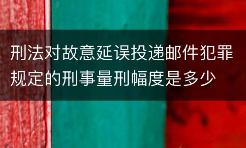 刑法对故意延误投递邮件犯罪规定的刑事量刑幅度是多少
