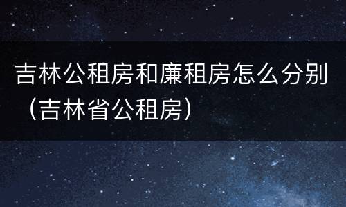吉林公租房和廉租房怎么分别（吉林省公租房）