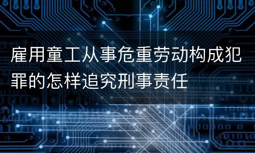 雇用童工从事危重劳动构成犯罪的怎样追究刑事责任