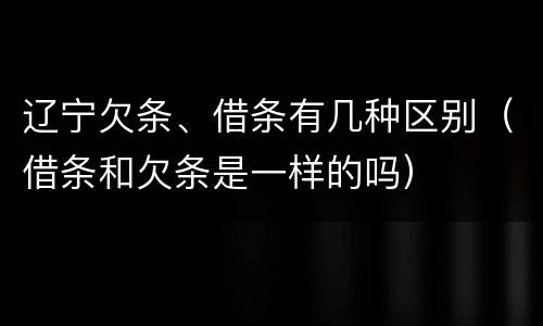 辽宁欠条、借条有几种区别（借条和欠条是一样的吗）