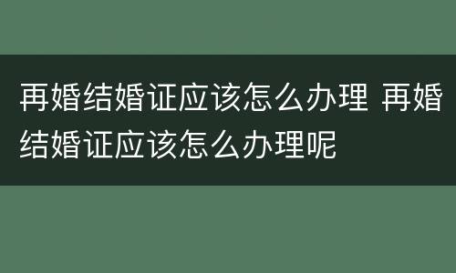 再婚结婚证应该怎么办理 再婚结婚证应该怎么办理呢