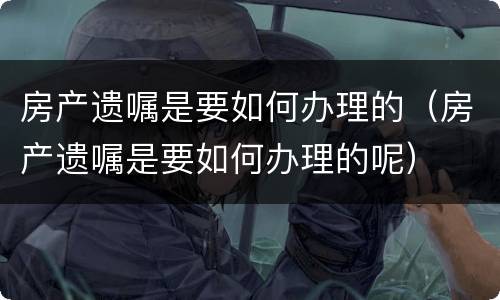 房产遗嘱是要如何办理的（房产遗嘱是要如何办理的呢）
