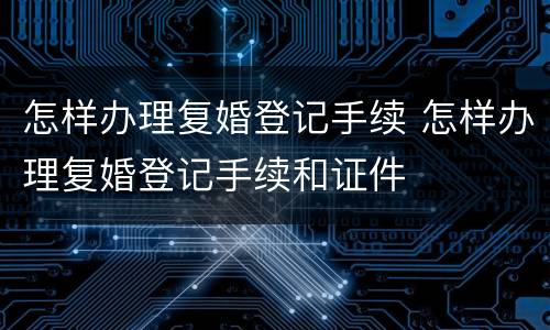 怎样办理复婚登记手续 怎样办理复婚登记手续和证件