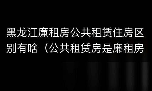黑龙江廉租房公共租赁住房区别有啥（公共租赁房是廉租房吗）