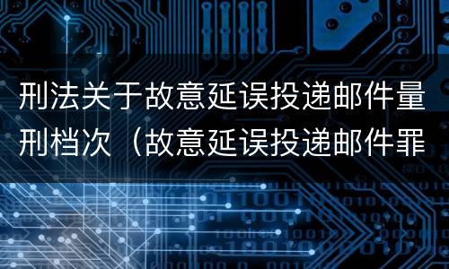 刑法关于故意延误投递邮件量刑档次（故意延误投递邮件罪的立案标准）