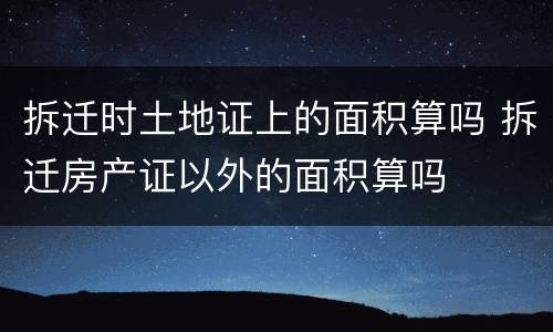 拆迁时土地证上的面积算吗 拆迁房产证以外的面积算吗