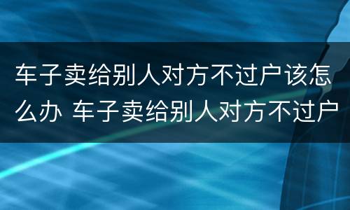 车子卖给别人对方不过户该怎么办 车子卖给别人对方不过户该怎么办呢