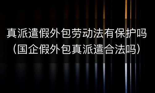 真派遣假外包劳动法有保护吗（国企假外包真派遣合法吗）