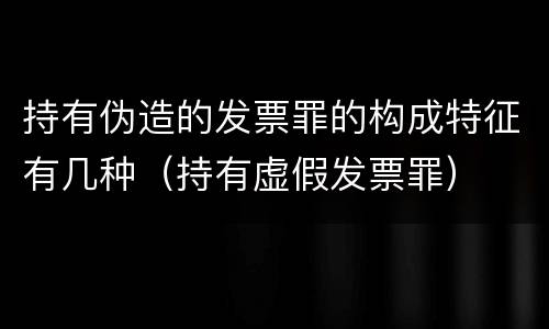 持有伪造的发票罪的构成特征有几种（持有虚假发票罪）