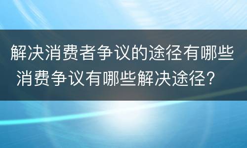 解决消费者争议的途径有哪些 消费争议有哪些解决途径?