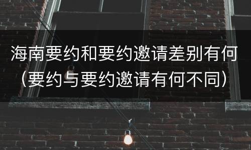 海南要约和要约邀请差别有何（要约与要约邀请有何不同）