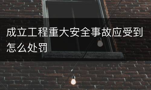 成立工程重大安全事故应受到怎么处罚