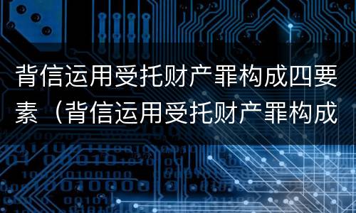 背信运用受托财产罪构成四要素（背信运用受托财产罪构成四要素是什么）