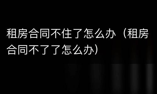 租房合同不住了怎么办（租房合同不了了怎么办）