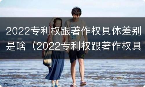 2022专利权跟著作权具体差别是啥（2022专利权跟著作权具体差别是啥意思）