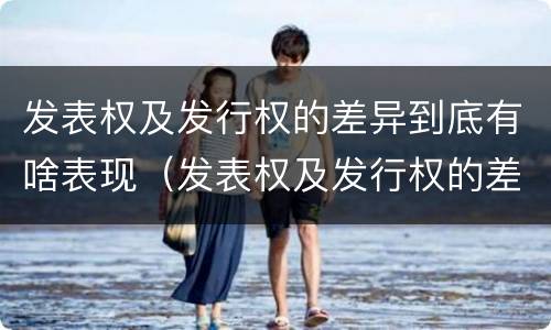 发表权及发行权的差异到底有啥表现（发表权及发行权的差异到底有啥表现啊）