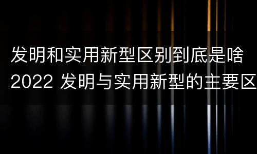发明和实用新型区别到底是啥2022 发明与实用新型的主要区别