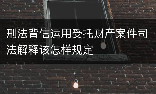 刑法背信运用受托财产案件司法解释该怎样规定