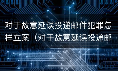 对于故意延误投递邮件犯罪怎样立案（对于故意延误投递邮件犯罪怎样立案）