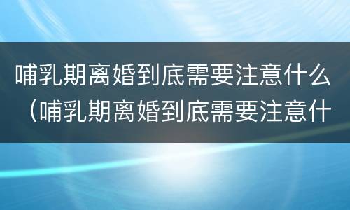 哺乳期离婚到底需要注意什么（哺乳期离婚到底需要注意什么问题）