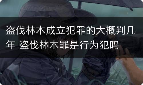 盗伐林木成立犯罪的大概判几年 盗伐林木罪是行为犯吗